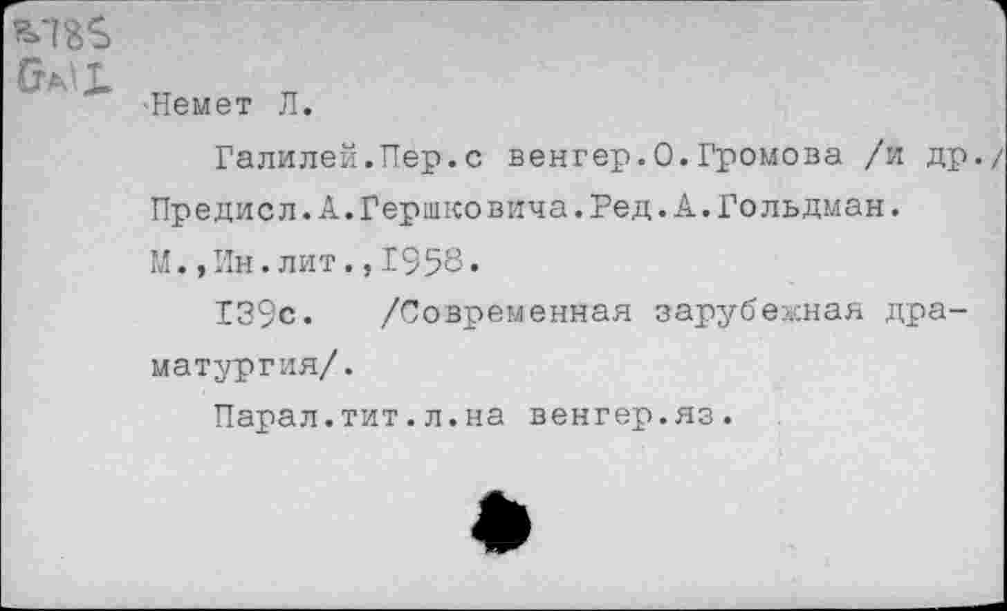 ﻿Омь
•Немет Л.
Галилей.Пер.с венгер.0.Громова /и др.
Предисл.А.Гершковича.Ред.А.Гольдман.
М.,Ин.лит.,1958.
139с. /Современная зарубежная драматургия/.
Парал.тит.л.на венгер.яз.